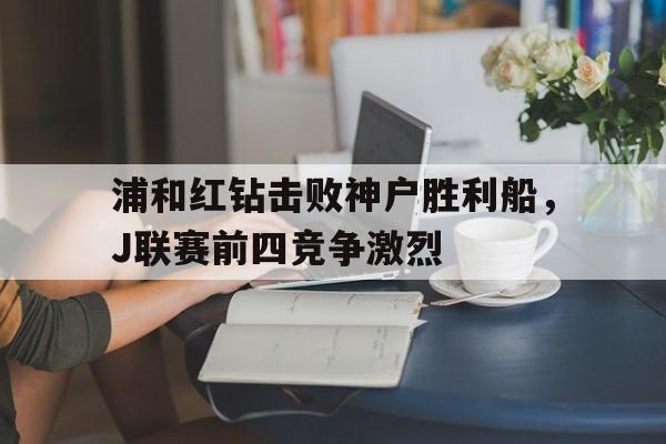 威尼斯人官网入口_浦和红钻击败神户胜利船，J联赛前四竞争激烈的简单介绍
