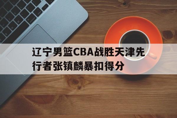 辽宁男篮CBA战胜天津先行者张镇麟暴扣得分的简单介绍 辽宁男篮CBA战胜天津先行者张镇麟暴扣得分的简单介绍